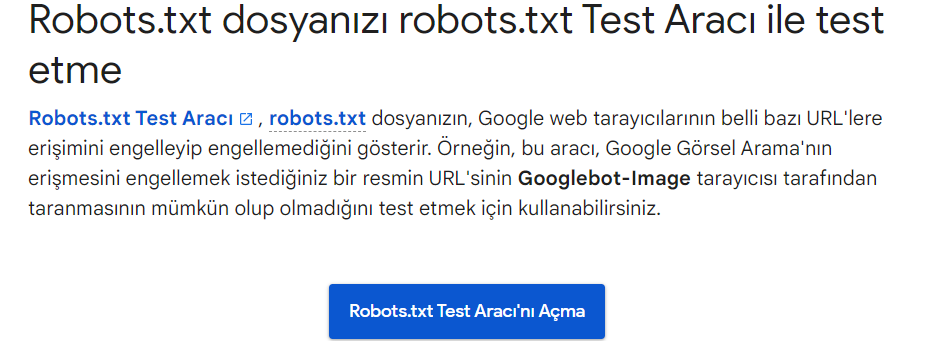 Google, robots.txt işaretlemesini test etmek için iki seçenek sunar. Search Console'daki robots.txt Test Aracı. Google'ın Açık Kaynak robots.txt Kitaplığı. İkinci seçenek daha çok ileri düzey geliştiricilere yönelik olduğundan. robots.txt dosyanızı Search Console'da test edelim. Not : robots.txt dosyanızı test etmek için ayarlanmış bir Search Console hesabınız olmalıdır.  robots.txt Tester'a gidin ve "robots.txt Tester'ı Aç"a tıklayın. 